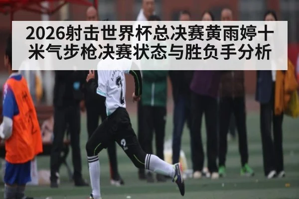 2026射击世界杯总决赛黄雨婷十米气步枪决赛状态与胜负手分析