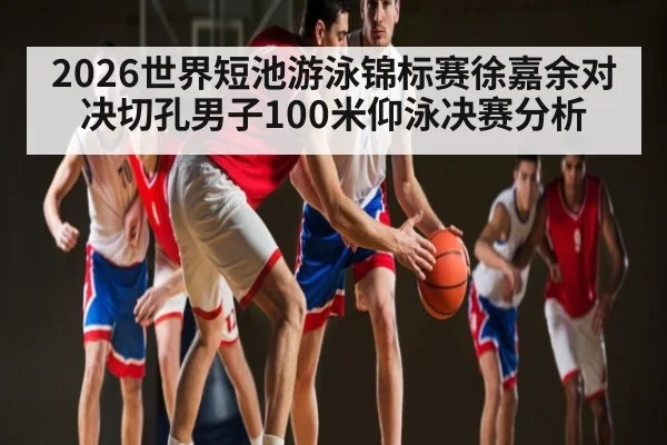 2026世界短池游泳锦标赛徐嘉余对决切孔男子100米仰泳决赛分析