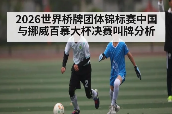 2026世界桥牌团体锦标赛中国与挪威百慕大杯决赛叫牌分析