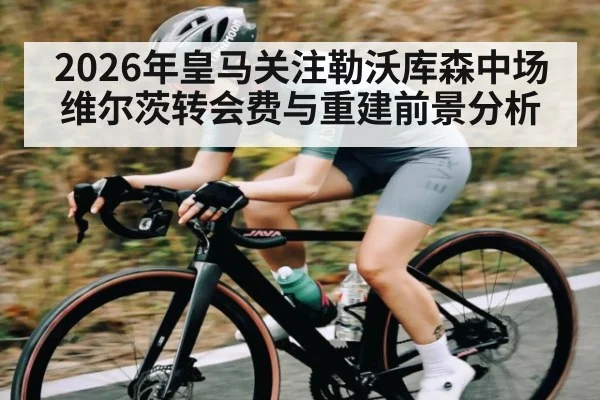 2026年皇马关注勒沃库森中场维尔茨转会费与重建前景分析