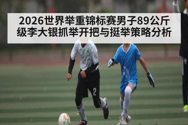 2026世界举重锦标赛男子89公斤级李大银抓举开把与挺举策略分析